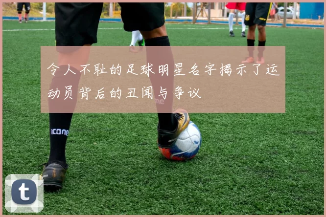 令人不耻的足球明星名字揭示了运动员背后的丑闻与争议