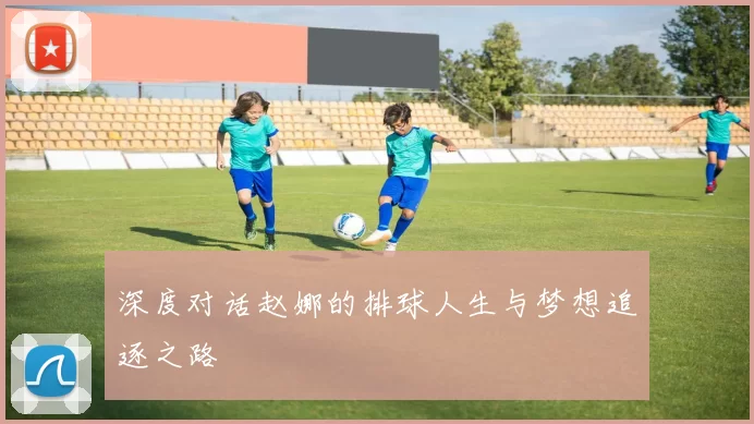 深度对话赵娜的排球人生与梦想追逐之路