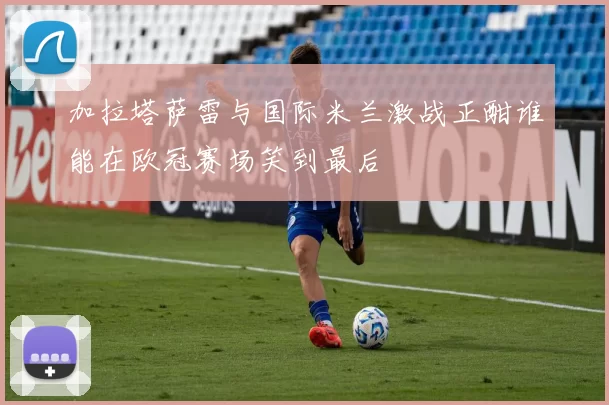 加拉塔萨雷与国际米兰激战正酣谁能在欧冠赛场笑到最后
