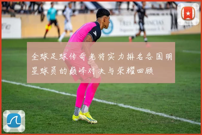 全球足球传奇老将实力排名各国明星球员的巅峰对决与荣耀回顾