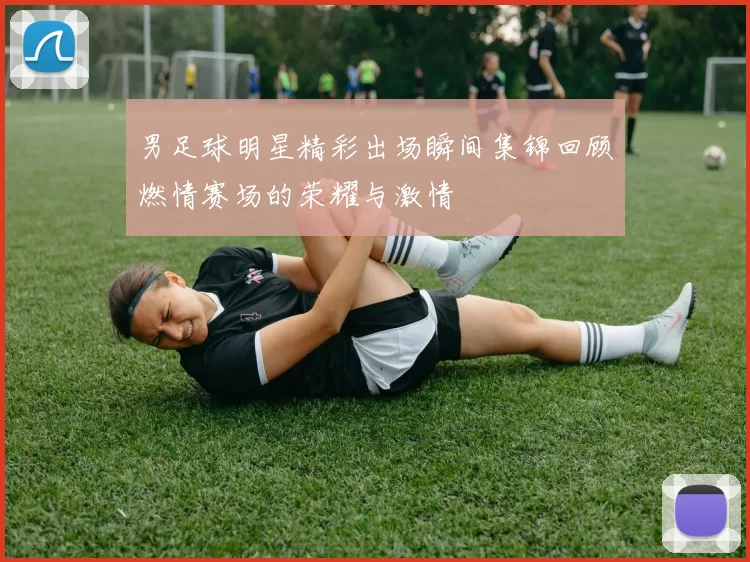 男足球明星精彩出场瞬间集锦回顾燃情赛场的荣耀与激情