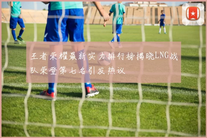 王者荣耀最新实力排行榜揭晓LNG战队荣登第七名引发热议