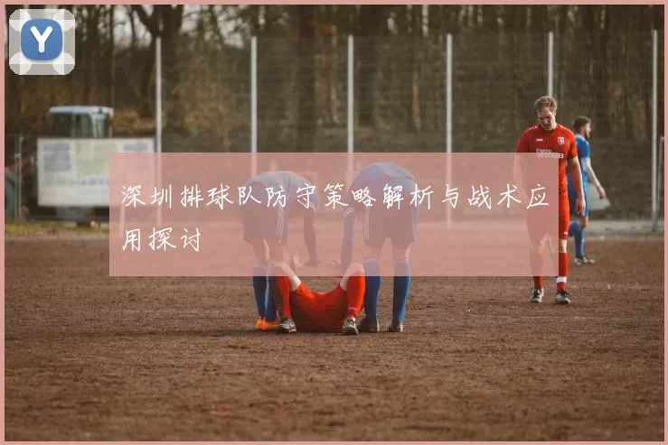 深圳排球队防守策略解析与战术应用探讨