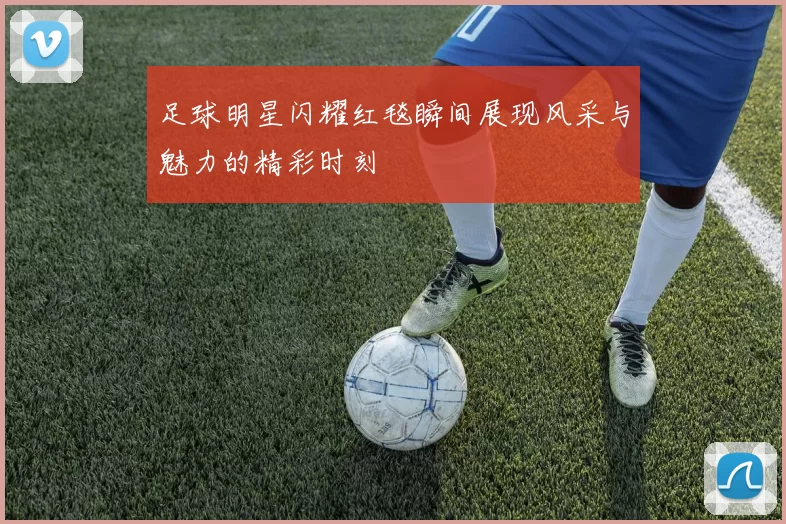足球明星闪耀红毯瞬间展现风采与魅力的精彩时刻