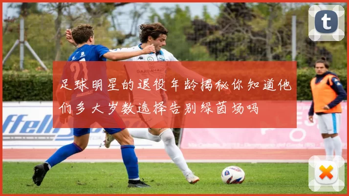 足球明星的退役年龄揭秘你知道他们多大岁数选择告别绿茵场吗