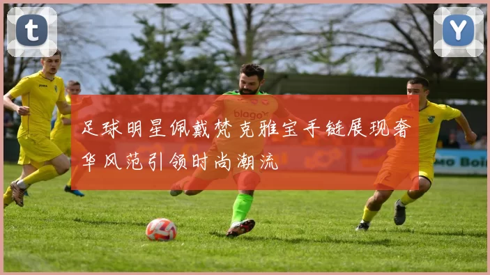 足球明星佩戴梵克雅宝手链展现奢华风范引领时尚潮流