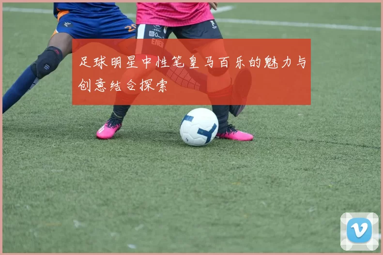 足球明星中性笔皇马百乐的魅力与创意结合探索