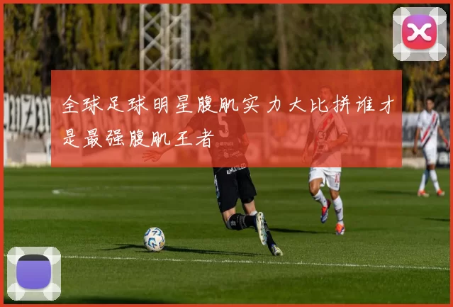 全球足球明星腹肌实力大比拼谁才是最强腹肌王者