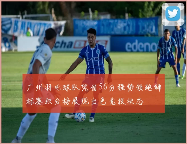 广州羽毛球队凭借56分强势领跑锦标赛积分榜展现出色竞技状态