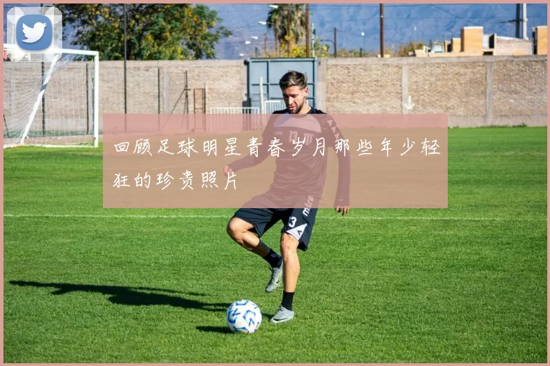 回顾足球明星青春岁月那些年少轻狂的珍贵照片