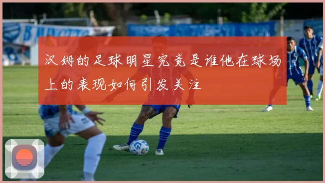 汉姆的足球明星究竟是谁他在球场上的表现如何引发关注