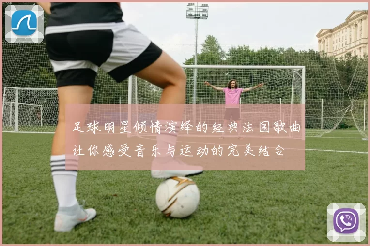 足球明星倾情演绎的经典法国歌曲让你感受音乐与运动的完美结合