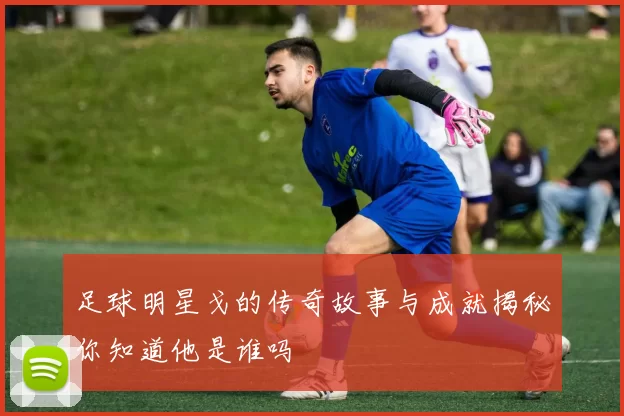 足球明星戈的传奇故事与成就揭秘你知道他是谁吗