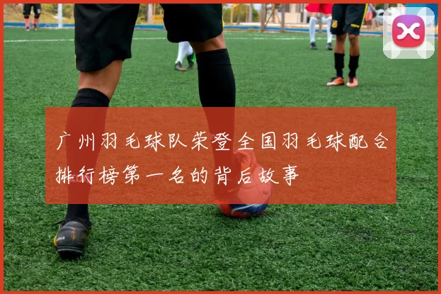 广州羽毛球队荣登全国羽毛球配合排行榜第一名的背后故事