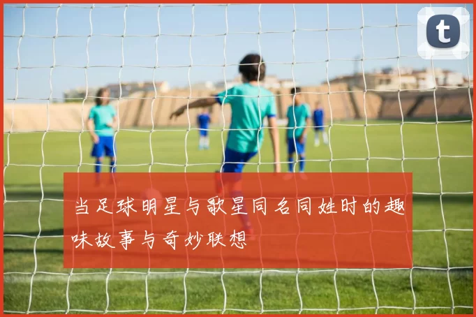 当足球明星与歌星同名同姓时的趣味故事与奇妙联想