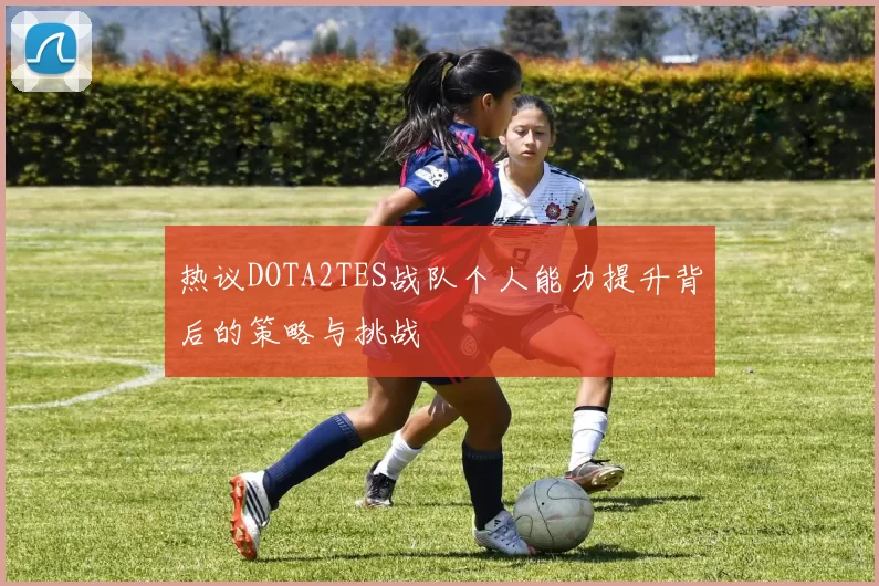 热议DOTA2TES战队个人能力提升背后的策略与挑战