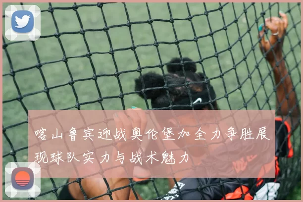 喀山鲁宾迎战奥伦堡加全力争胜展现球队实力与战术魅力