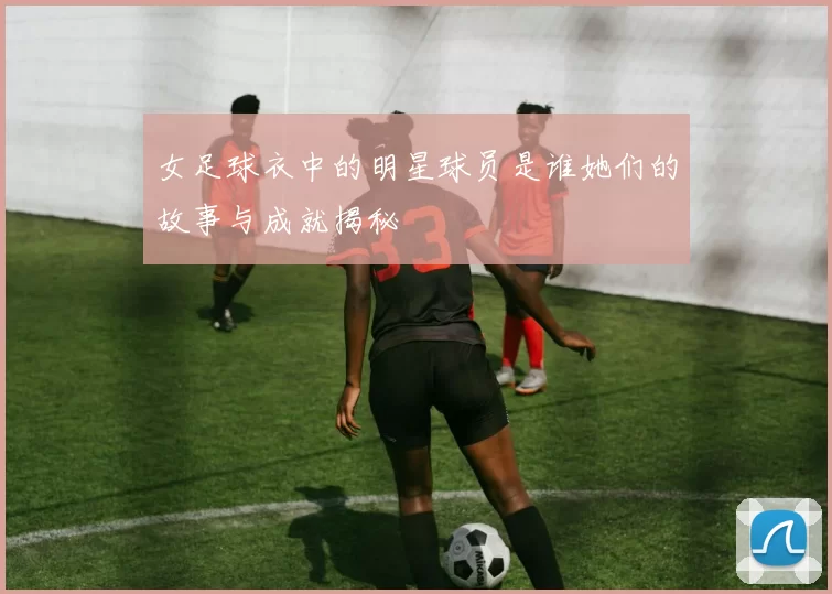 女足球衣中的明星球员是谁她们的故事与成就揭秘