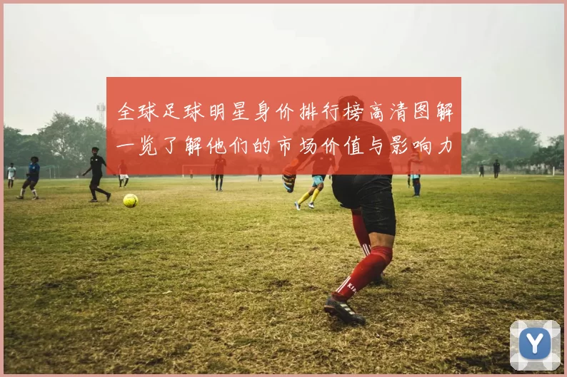全球足球明星身价排行榜高清图解一览了解他们的市场价值与影响力