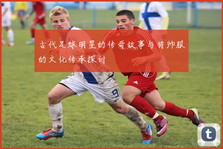 古代足球明星的传奇故事与将帅服的文化传承探讨