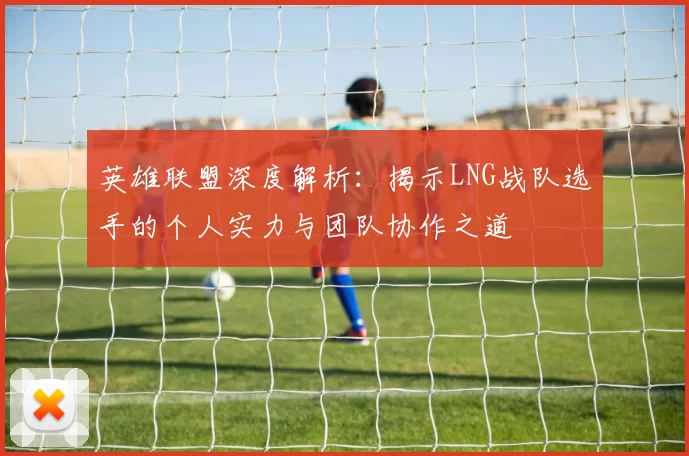 英雄联盟深度解析：揭示LNG战队选手的个人实力与团队协作之道