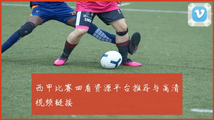 西甲比赛回看资源平台推荐与高清视频链接
