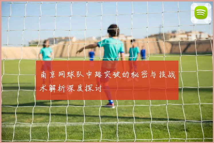 南京网球队中路突破的秘密与技战术解析深度探讨