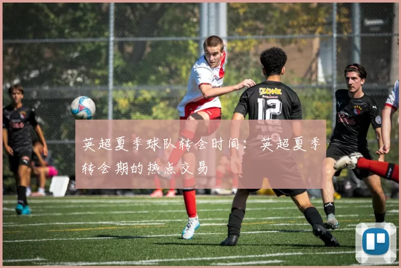 英超夏季球队转会时间：英超夏季转会期的热点交易