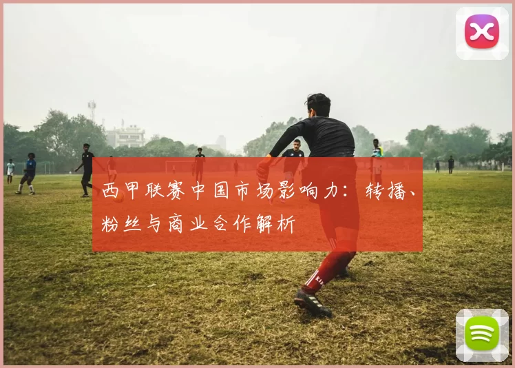 西甲联赛中国市场影响力：转播、粉丝与商业合作解析