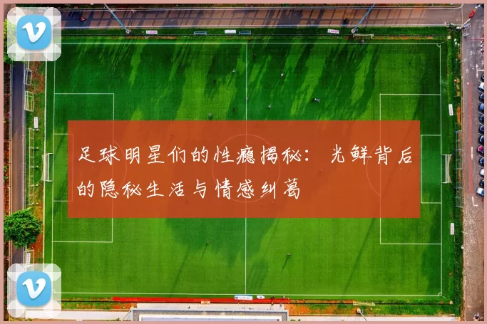 足球明星们的性瘾揭秘：光鲜背后的隐秘生活与情感纠葛