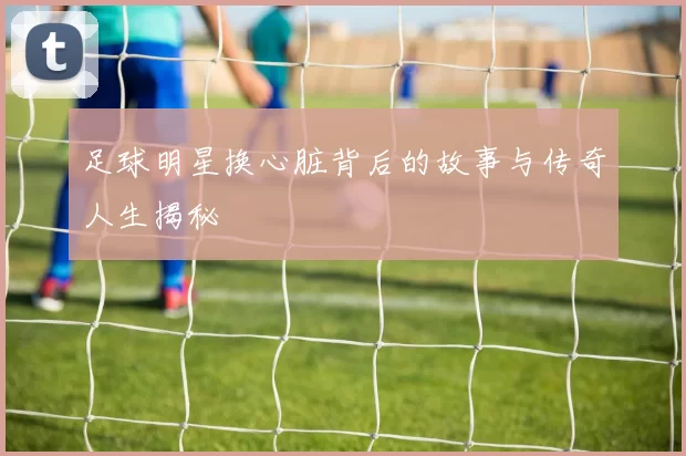 足球明星换心脏背后的故事与传奇人生揭秘
