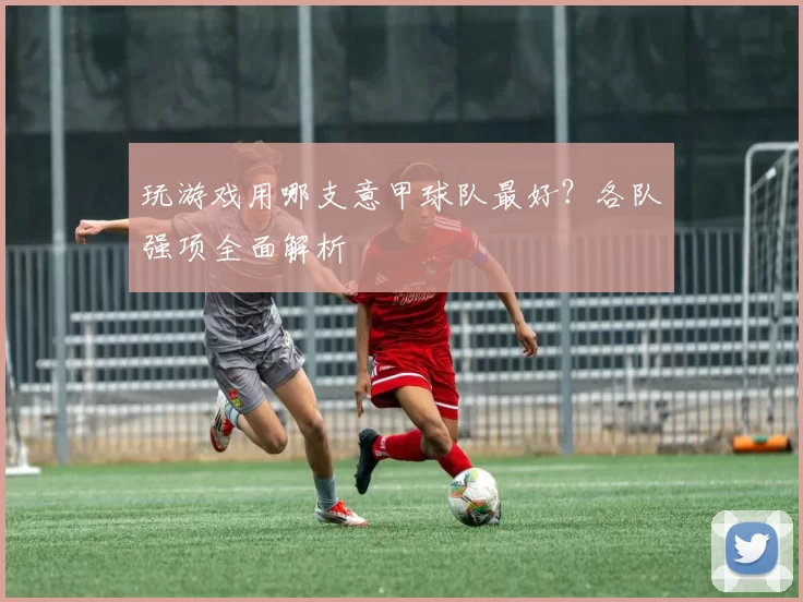 玩游戏用哪支意甲球队最好？各队强项全面解析
