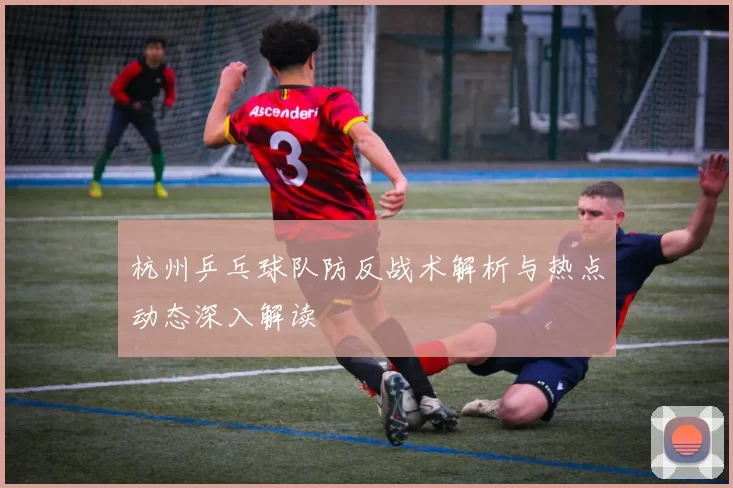 杭州乒乓球队防反战术解析与热点动态深入解读
