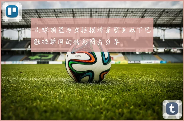 足球明星与女性模特亲密互动下巴触碰瞬间的精彩图片分享