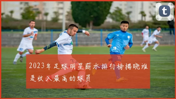 2023年足球明星薪水排行榜揭晓谁是收入最高的球员