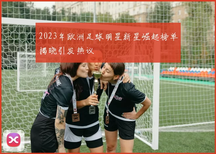 2023年欧洲足球明星新星崛起榜单揭晓引发热议