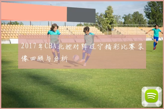 2017年CBA北控对阵辽宁精彩比赛录像回顾与分析