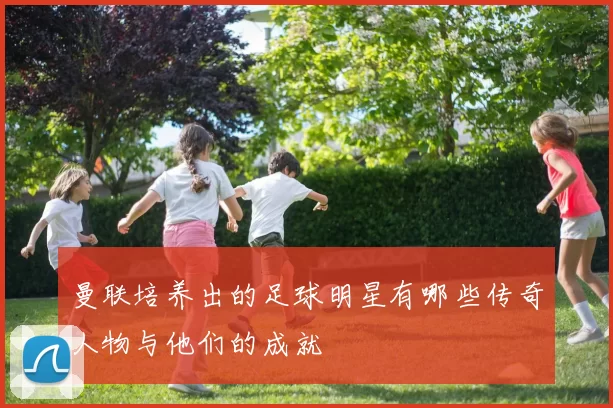曼联培养出的足球明星有哪些传奇人物与他们的成就