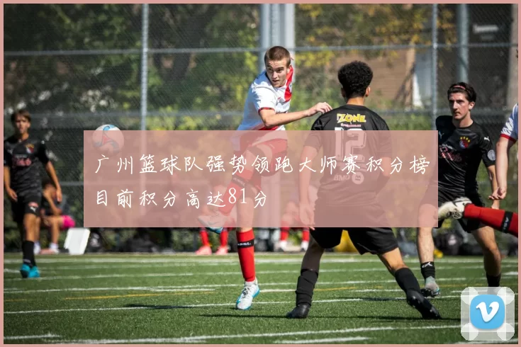 广州篮球队强势领跑大师赛积分榜目前积分高达81分