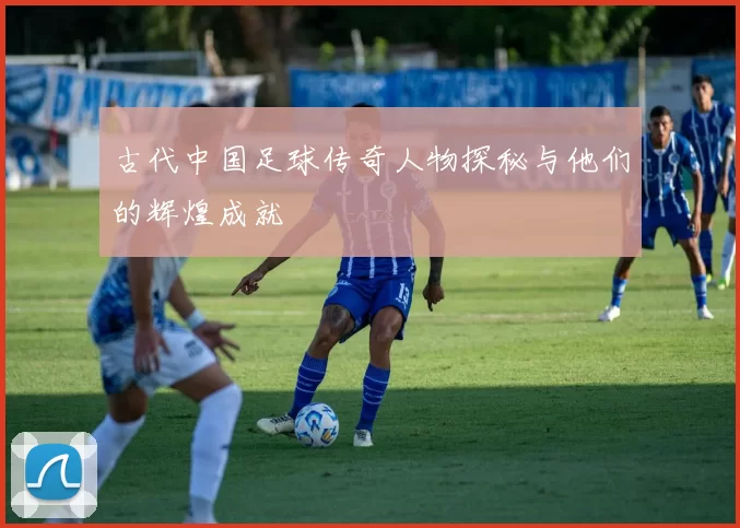 古代中国足球传奇人物探秘与他们的辉煌成就