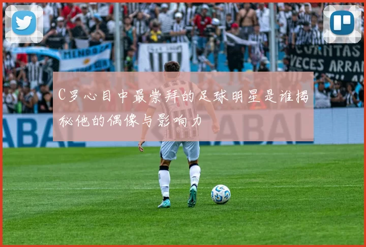 C罗心目中最崇拜的足球明星是谁揭秘他的偶像与影响力