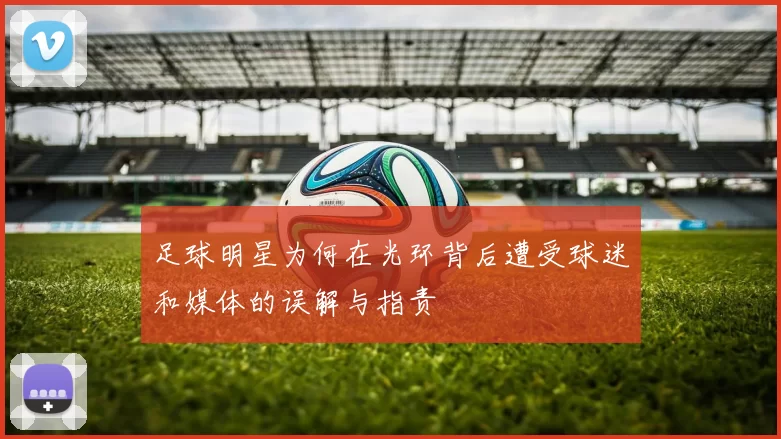 足球明星为何在光环背后遭受球迷和媒体的误解与指责