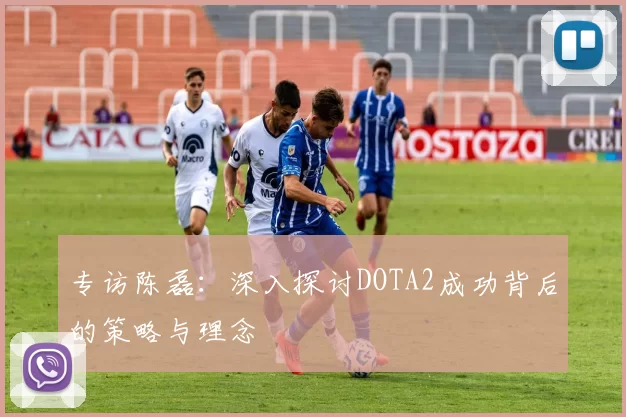 专访陈磊：深入探讨DOTA2成功背后的策略与理念