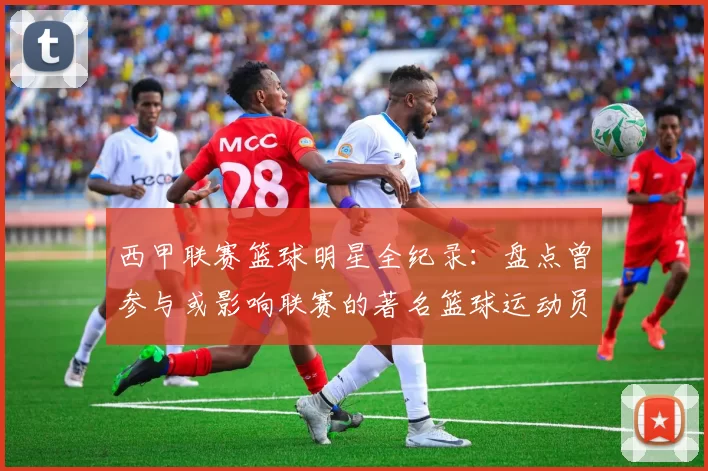 西甲联赛篮球明星全纪录：盘点曾参与或影响联赛的著名篮球运动员