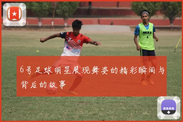 6号足球明星展现舞姿的精彩瞬间与背后的故事