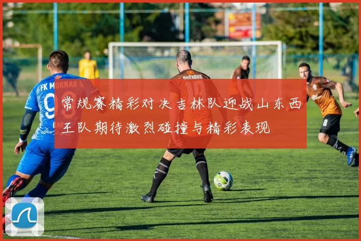 常规赛精彩对决吉林队迎战山东西王队期待激烈碰撞与精彩表现