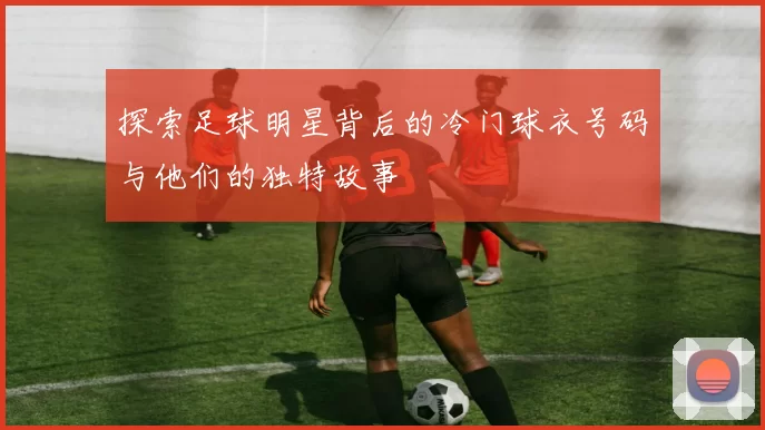 探索足球明星背后的冷门球衣号码与他们的独特故事