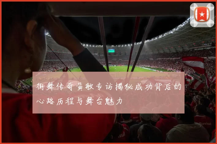 街舞传奇黄敏专访揭秘成功背后的心路历程与舞台魅力
