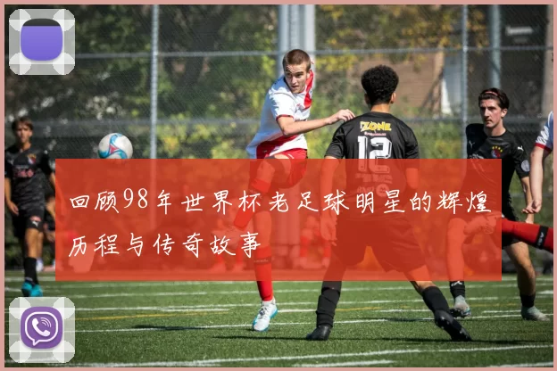 回顾98年世界杯老足球明星的辉煌历程与传奇故事