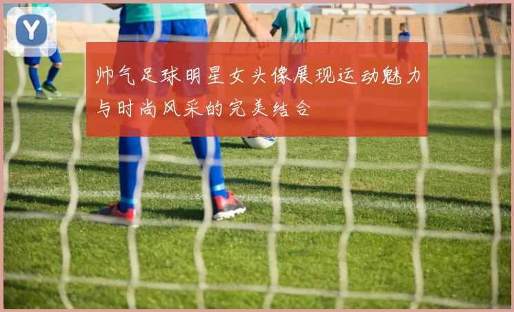 帅气足球明星女头像展现运动魅力与时尚风采的完美结合